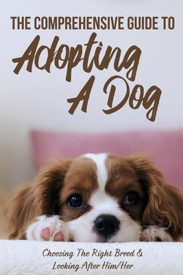 The Comprehensive Guide To Adopting A Dog: Choosing The Right Breed & Looking After Him/Her: What To Know Before You Adopt A Dog by Prendergast, Megan