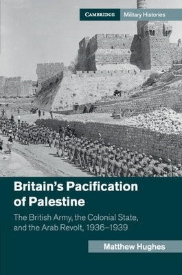 Britain's Pacification of Palestine: The British Army, the Colonial State, and the Arab Revolt, 1936-1939 by Hughes, Matthew