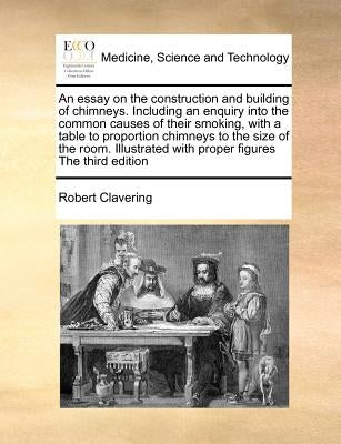 An Essay on the Construction and Building of Chimneys. Including an Enquiry Into the Common Causes of Their Smoking, with a Table to Proportion Chimne by Clavering, Robert