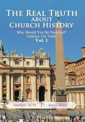 The Real Truth About Church History: Why Should You Be Deceived? Embrace The Truth! Vol. 1 by Sharp, James