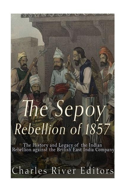 The Sepoy Rebellion of 1857: The History and Legacy of the Indian Rebellion against the British East India Company by Charles River Editors