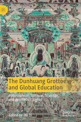 The Dunhuang Grottoes and Global Education: Philosophical, Spiritual, Scientific, and Aesthetic Insights by Di, Xu
