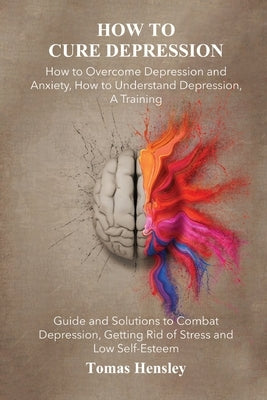 How to Cure Depression: How to Overcome Depression and Anxiety, How to Understand Depression, A Training Guide and Solutions to Combat Depress by Hensley, Tomas