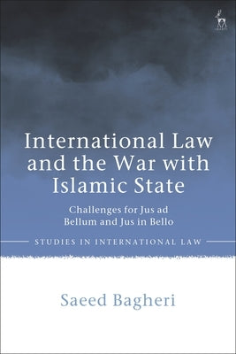 International Law and the War with Islamic State: Challenges for Jus Ad Bellum and Jus in Bello by Bagheri, Saeed