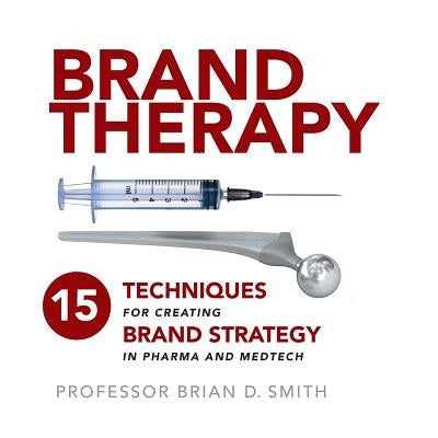 Brand Therapy: 15 Techniques for Creating Brand Strategy in Pharma and Medtech by Smith, Brian D.
