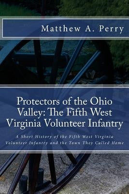 Protectors of the Ohio Valley: The Fifth West Virginia Volunteer Infantry: A Short History of the Fifth West Virginia Volunteer Infantry and the Town by Perry, Matthew a.