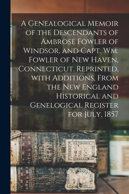 A Genealogical Memoir of the Descendants of Ambrose Fowler of Windsor, and Capt. Wm. Fowler of New Haven, Connecticut. Reprinted, With Additions, From by Anonymous