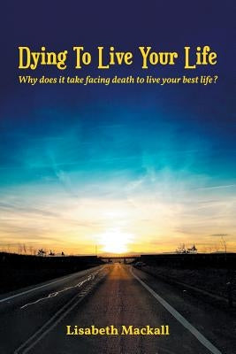 Dying to Live Your Life: Why does it take facing death to live your best life? by Mackall, Lisabeth