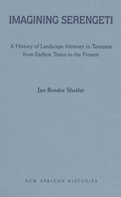 Imagining Serengeti: A History of Landscape Memory in Tanzania from Earliest Times to the Present by Shetler, Jan Bender