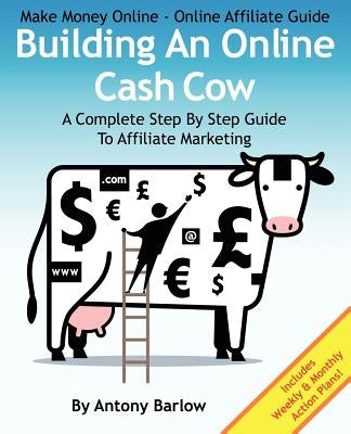 Make Money Online - Online Affiliate Guide: Building An Online Cash Cow, A Complete Step-By-Step Guide To Affiliate Marketing: A Complete Step-By-Step by Barlow, Antony