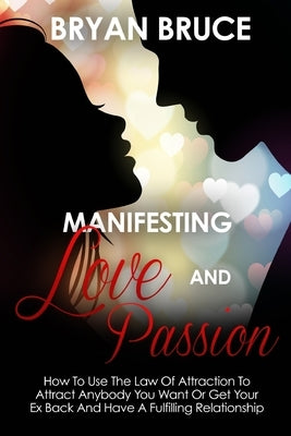 Manifesting Love And Passion: How To Use The Law Of Attraction To Attract Anybody You Want Or Get Your Ex Back And Have A Fulfilling Relationship by Bruce, Bryan