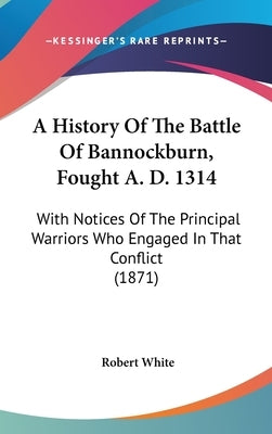 A History Of The Battle Of Bannockburn, Fought A. D. 1314: With Notices Of The Principal Warriors Who Engaged In That Conflict (1871) by White, Robert