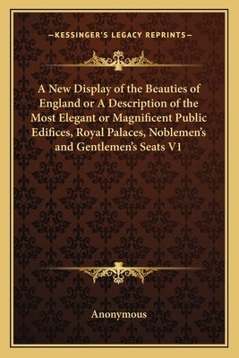 A New Display of the Beauties of England or a Description of the Most Elegant or Magnificent Public Edifices, Royal Palaces, Noblemen's and Gentlemen' by Anonymous