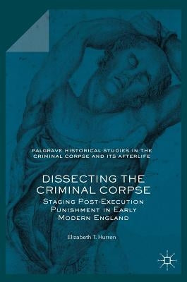 Dissecting the Criminal Corpse: Staging Post-Execution Punishment in Early Modern England by Hurren, Elizabeth T.