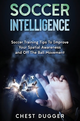 Soccer Intelligence: Soccer Training Tips To Improve Your Spatial Awareness and Intelligence In Soccer by Dugger, Chest