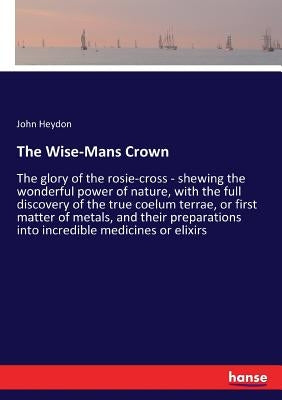 The Wise-Mans Crown: The glory of the rosie-cross - shewing the wonderful power of nature, with the full discovery of the true coelum terra by Heydon, John
