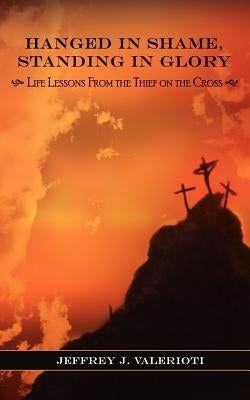 Hanged in Shame, Standing in Glory: Life Lessons from the Thief on the Cross by Valerioti, Jeffrey J.