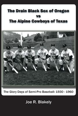 The Drain Black Sox of Oregon vs The Alpine Cowboys of Texas: The Glory Days of Semi-Pro Baseball: 1930-1960 by Blakely, Joe R.