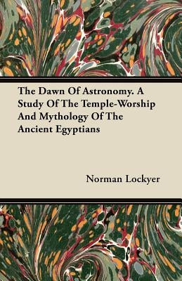 The Dawn of Astronomy - A Study of the Temple-Worship and Mythology of the Ancient Egyptians by Lockyer, Norman