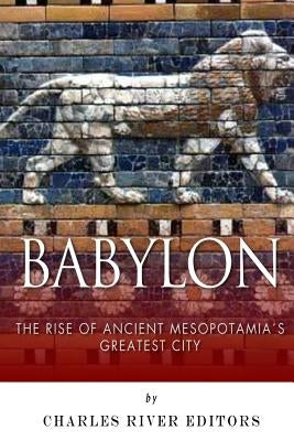 Babylon: The Rise and Fall of Ancient Mesopotamia's Greatest City by Charles River Editors