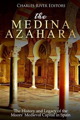 The Medina Azahara: The History and Legacy of the Moors' Medieval Capital in Spain by Charles River Editors