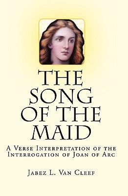 The Song Of The Maid: A Verse Interpretation Of The Interrogation Of Joan Of Arc by Van Cleef, Jabez L.