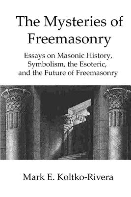 The Mysteries of Freemasonry: Essays on Masonic History, Symbolism, the Esoteric, and the Future of Freemasonry by Koltko-Rivera, Mark E.