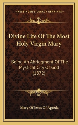 Divine Life of the Most Holy Virgin Mary: Being an Abridgment of the Mystical City of God (1872) by Agreda, Mary Of Jesus of