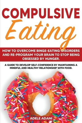 Compulsive Eating: How to Overcome Binge-Eating-Disorders and re-program your brain to stop being obsessed by Hunger. A Guide to Develop by Adani, Adele