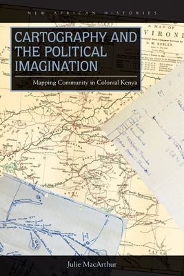 Cartography and the Political Imagination: Mapping Community in Colonial Kenya by MacArthur, Julie