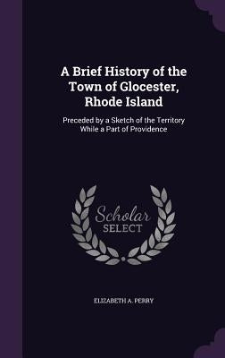 A Brief History of the Town of Glocester, Rhode Island: Preceded by a Sketch of the Territory While a Part of Providence by Perry, Elizabeth a.