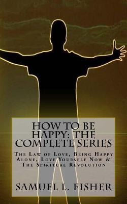 How to be Happy: The Complete Series: The Law of Love, Being Happy Alone, Love Yourself Now & The Spiritual Revolution by Fisher, Samuel L.