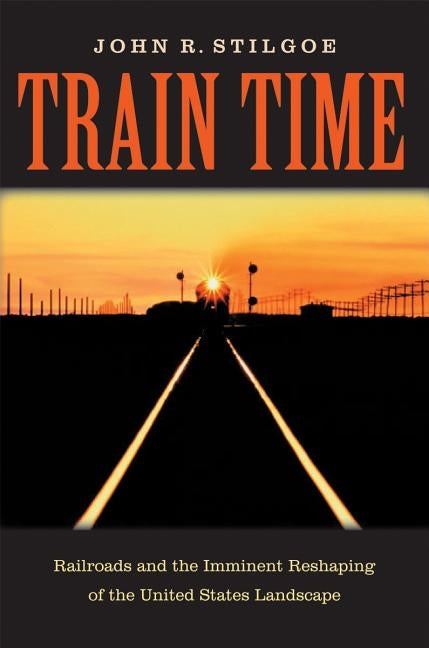 Train Time: Railroads and the Imminent Reshaping of the United States Landscape by Stilgoe, John R.