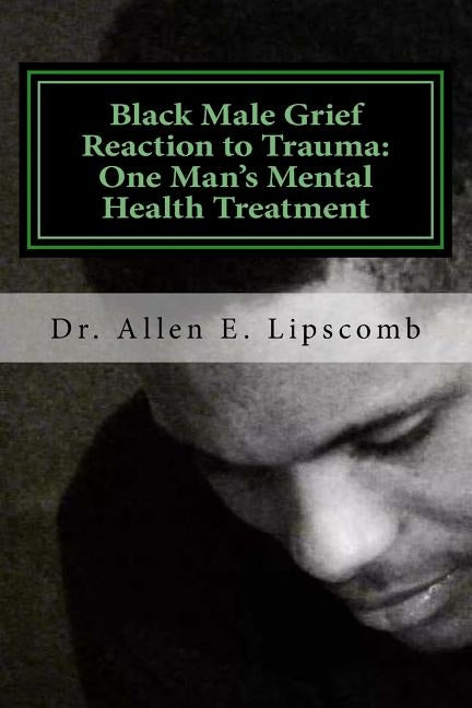 Black Male Grief Reaction to Trauma: A Clinical Case Study of One Man's Mental Health Treatment by Lipscomb, Allen Eugene