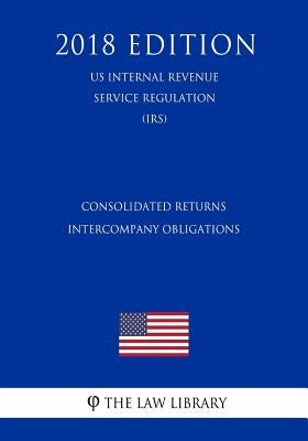 Consolidated Returns - Intercompany Obligations (US Internal Revenue Service Regulation) (IRS) (2018 Edition) by The Law Library