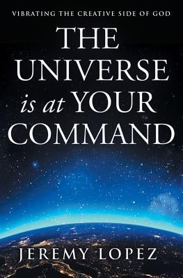 The Universe Is at Your Command: Vibrating the Creative Side of God by Lopez, Jeremy