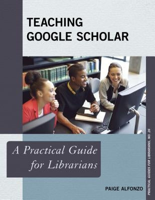 Teaching Google Scholar: A Practical Guide for Librarians by Alfonzo, Paige