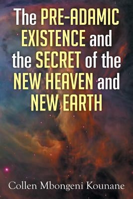The Pre-Adamic Existence and the Secret of the New Heaven and New Earth by Kounane, Collen Mbongeni