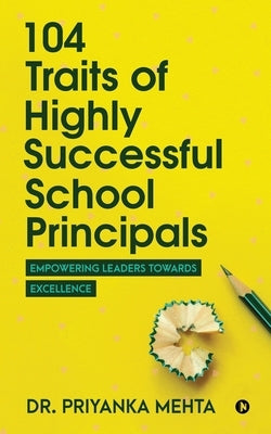 104 Traits of Highly Successful School Principals: Empowering Leaders towards Excellence by Dr Priyanka Mehta