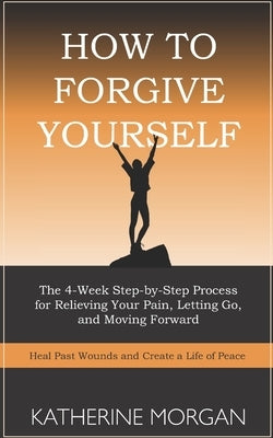 How to Forgive Yourself: The 4-Week Step-by-Step Process for Relieving Your Pain, Letting Go, and Moving Forward by Morgan, Katherine