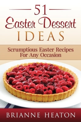 51 Easter Dessert Ideas: Scrumptious Easter Recipes For Any Occasion by Heaton, Brianne