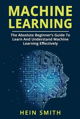 Machine Learning: The Absolute Beginner's Guide To Learn And Understand Machine Learning Effectively by Smith, Hein