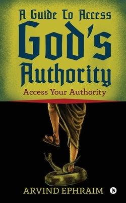A Guide To Access God's Authority: Access Your Authority by Arvind Ephraim