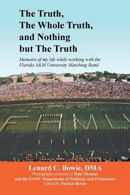 The Truth, the Whole Truth, and Nothing But the Truth: Memoirs of my life while working with the Florida A&M University Marching Band by Bowie, Lenard C. Dma