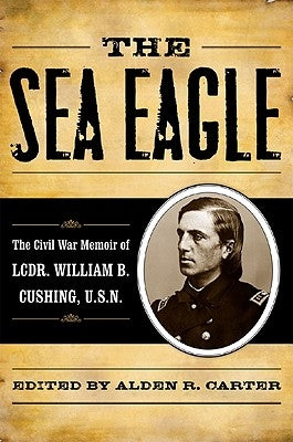 The Sea Eagle: The Civil War Memoir of Lcdr. William B. Cushing, U.S.N. by Carter, Alden R.
