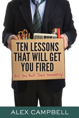 Ten Lessons That Will Get You Fired: (But You Must Teach Immediately) by Campbell, Alex