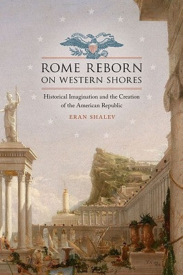 Rome Reborn on Western Shores: Historical Imagination and the Creation of the American Republic by Shalev, Eran