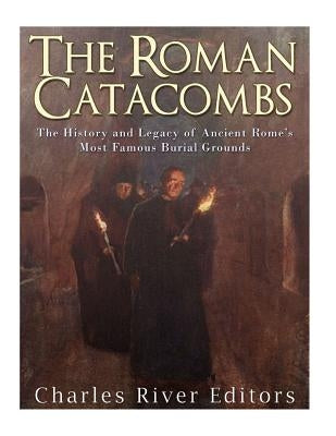 The Roman Catacombs: The History and Legacy of Ancient Rome's Most Famous Burial Grounds by Charles River Editors