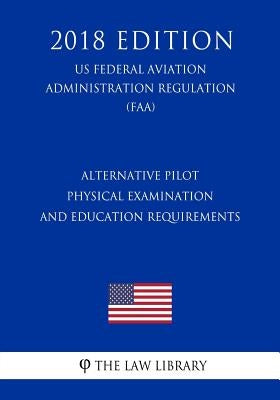 Alternative Pilot Physical Examination and Education Requirements (Us Federal Aviation Administration Regulation) (Faa) (2018 Edition) by The Law Library