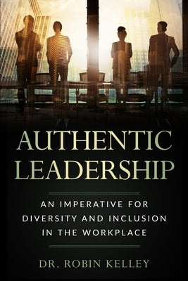 Authentic Leadership: An Imperative For Diversity and Inclusion In The Workplace by Kelley, Robin